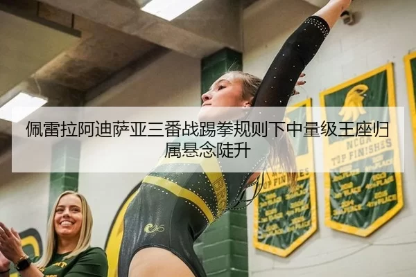 佩雷拉阿迪萨亚三番战踢拳规则下中量级王座归属悬念陡升
